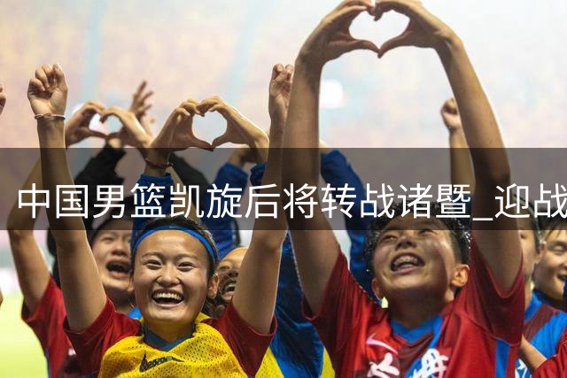 中国男篮凯旋后将转战诸暨 迎战F组领头羊
