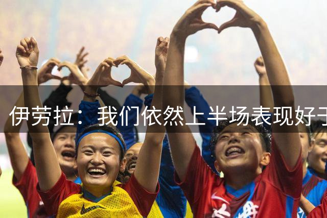 伊劳拉：我们依然上半场表现好于下半场，要继续提升体能