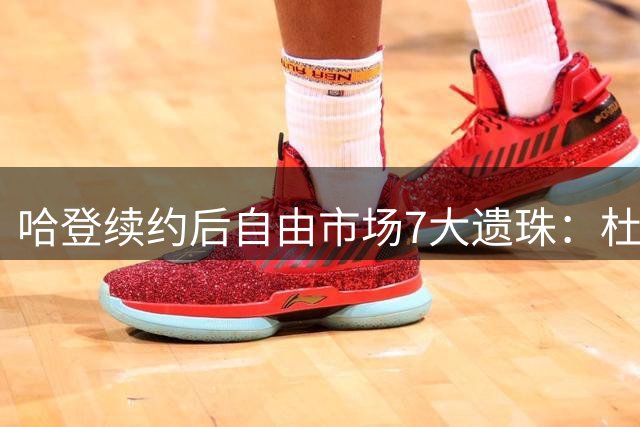 哈登续约后自由市场7大遗珠：杜伦领衔 库明加位列三甲