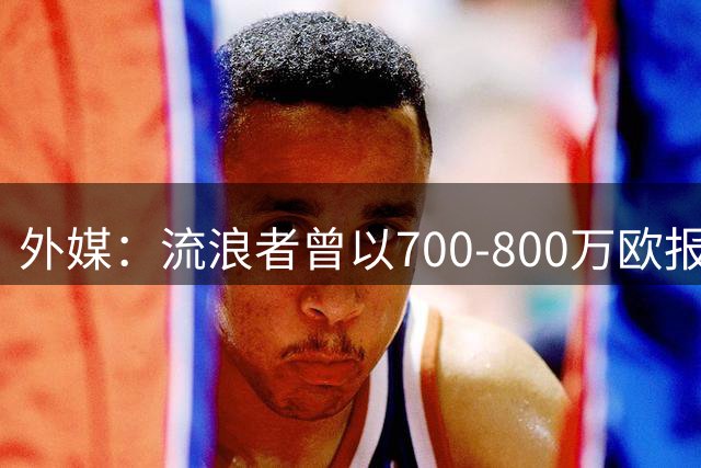 外媒：流浪者曾以700-800万欧报价金旻洙，但赫罗纳不愿谈判