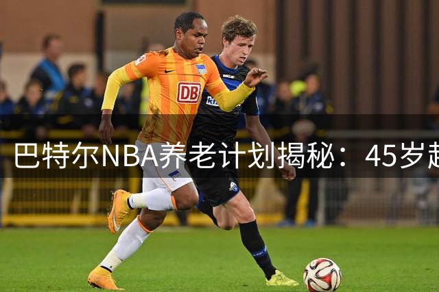 巴特尔NBA养老计划揭秘：45岁起月入数千，62岁后年入近50万
