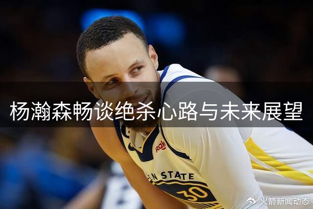 杨瀚森畅谈绝杀心路与未来展望
