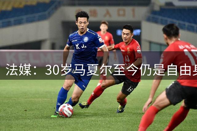 法媒：30岁马夏尔至今仍是自由身，高薪导致没有球队送出实质报价