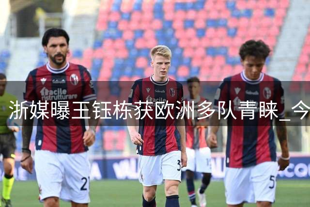 浙媒曝王钰栋获欧洲多队青睐 今夏登陆欧陆或成真