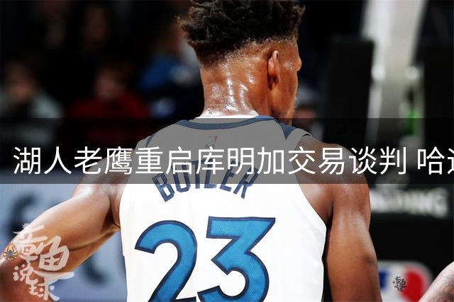 湖人老鹰重启库明加交易谈判 哈迪成新筹码