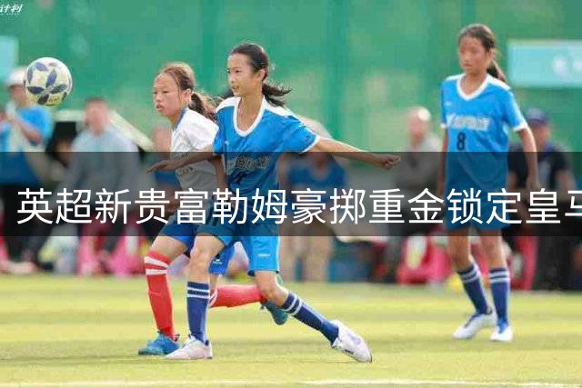 英超新贵富勒姆豪掷重金锁定皇马双星 转会费或创新高