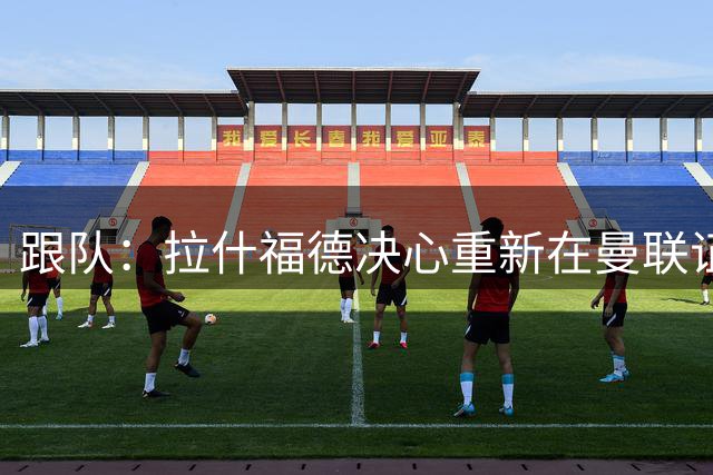 跟队：拉什福德决心重新在曼联证明自己，若留队他将身穿14号球衣