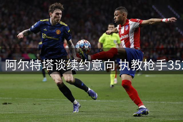 阿尔特塔谈续约意向 执教枪手352场战绩亮眼
