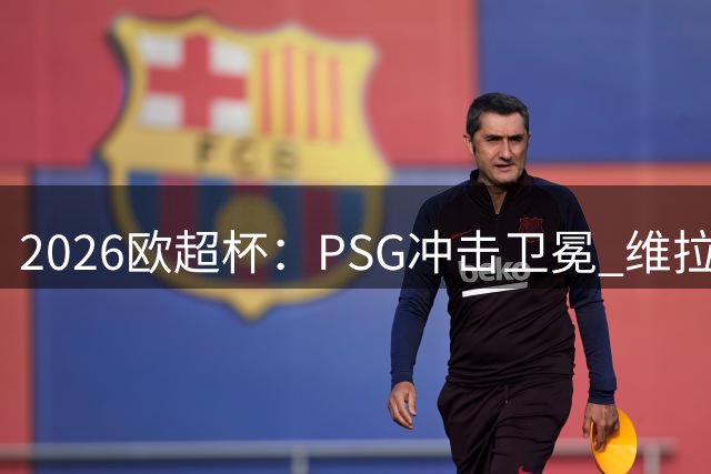 2026欧超杯：PSG冲击卫冕 维拉时隔44年再战冠军巅峰